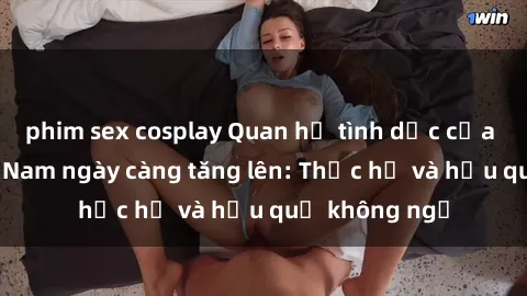 phim sex cosplay Quan hệ tình dục của nữ sinh Việt Nam ngày càng tăng lên: Thực hư và hậu quả không ngờ