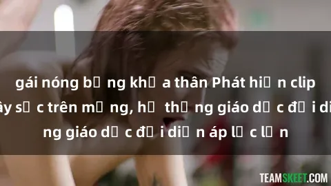 gái nóng bỏng khỏa thân Phát hiện clip sex nữ sinh gây sốc trên mạng, hệ thống giáo dục đối diện áp lực lớn