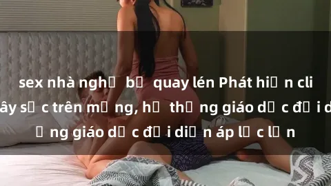 sex nhà nghỉ bị quay lén Phát hiện clip sex nữ sinh gây sốc trên mạng, hệ thống giáo dục đối diện áp lực lớn