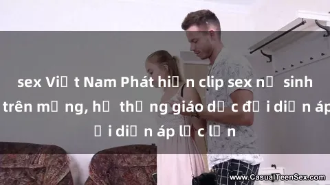 sex Việt Nam Phát hiện clip sex nữ sinh gây sốc trên mạng, hệ thống giáo dục đối diện áp lực lớn