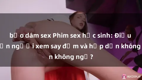 bạo dâm sex Phim sex học sinh: Điều gì khiến người xem say đắm và hấp dẫn không ngờ?