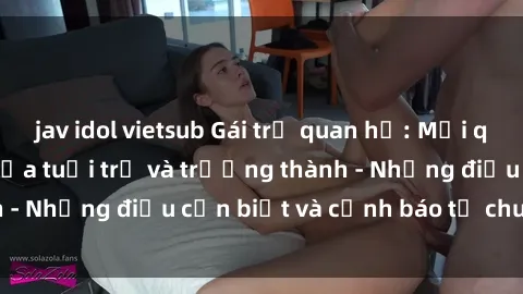 jav idol vietsub Gái trẻ quan hệ: Mối quan hệ khác biệt giữa tuổi trẻ và trưởng thành - Những điều cần biết và cảnh báo từ chuyên gia