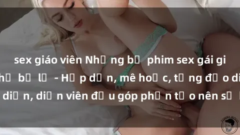 sex giáo viên Những bộ phim sex gái già đỉnh cao không thể bỏ lỡ - Hấp dẫn, mê hoặc, từng đạo diễn, diễn viên đều góp phần tạo nên sự hấp dẫn, kích thích.
