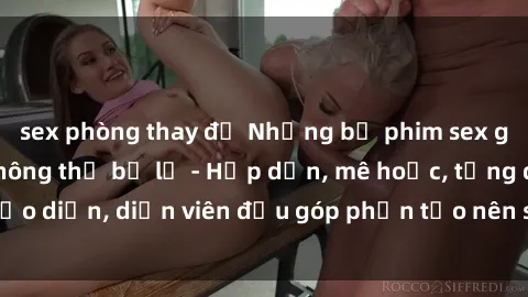 sex phòng thay đồ Những bộ phim sex gái già đỉnh cao không thể bỏ lỡ - Hấp dẫn, mê hoặc, từng đạo diễn, diễn viên đều góp phần tạo nên sự hấp dẫn, kích thích.