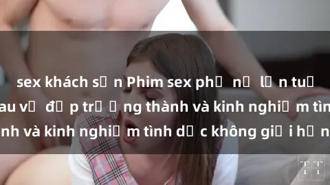 sex khách sạn Phim sex phụ nữ lớn tuổi: Sức hút đằng sau vẻ đẹp trưởng thành và kinh nghiệm tình dục không giới hạn