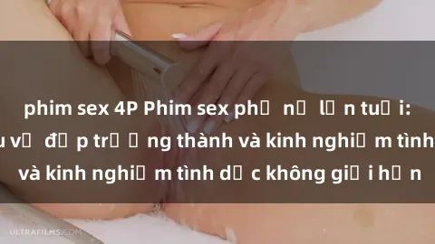 phim sex 4P Phim sex phụ nữ lớn tuổi: Sức hút đằng sau vẻ đẹp trưởng thành và kinh nghiệm tình dục không giới hạn