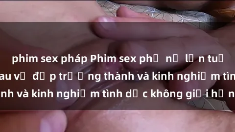 phim sex pháp Phim sex phụ nữ lớn tuổi: Sức hút đằng sau vẻ đẹp trưởng thành và kinh nghiệm tình dục không giới hạn