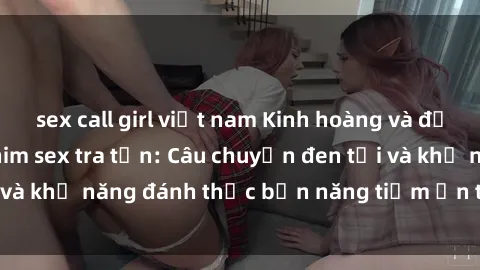 sex call girl việt nam Kinh hoàng và đầy kích thích với phim sex tra tấn: Câu chuyện đen tối và khả năng đánh thức bản năng tiềm ẩn trong con người