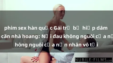 phim sex hàn quốc Gái trẻ bị hiếp dâm bạo lực trong căn nhà hoang: Nỗi đau không nguôi của nạn nhân vô tội