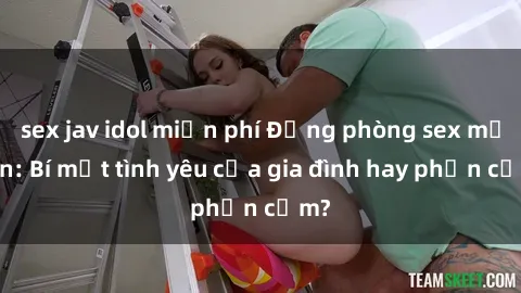 sex jav idol miễn phí Động phòng sex mẹ con: Bí mật tình yêu của gia đình hay phản cảm?