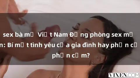 sex bà mẹ Việt Nam Động phòng sex mẹ con: Bí mật tình yêu của gia đình hay phản cảm?