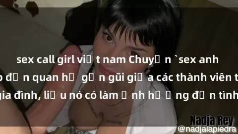 sex call girl việt nam Chuyện `sex anh em ruột` - Đề cập đến quan hệ gần gũi giữa các thành viên trong gia đình, liệu nó có làm ảnh hưởng đến tình cảm gia đình hay không?
