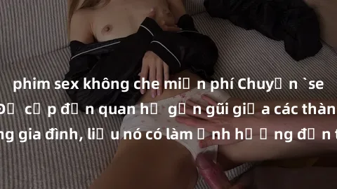 phim sex không che miễn phí Chuyện `sex anh em ruột` - Đề cập đến quan hệ gần gũi giữa các thành viên trong gia đình, liệu nó có làm ảnh hưởng đến tình cảm gia đình hay không?
