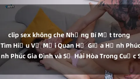 clip sex không che Những Bí Mật trong Tình Dục Gia Đình: Tìm Hiểu Về Mối Quan Hệ Giữa Hạnh Phúc Gia Đình và Sự Hài Hòa Trong Cuộc Sống Tình Dục