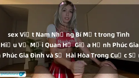 sex Việt Nam Những Bí Mật trong Tình Dục Gia Đình: Tìm Hiểu Về Mối Quan Hệ Giữa Hạnh Phúc Gia Đình và Sự Hài Hòa Trong Cuộc Sống Tình Dục