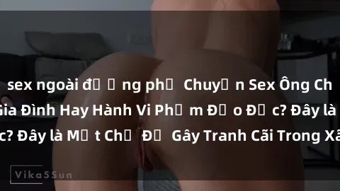 sex ngoài đường phố Chuyện Sex Ông Cháu: Mối Quan Hệ Gia Đình Hay Hành Vi Phạm Đạo Đức? Đây là Một Chủ Đề Gây Tranh Cãi Trong Xã Hội Hiện Nay.