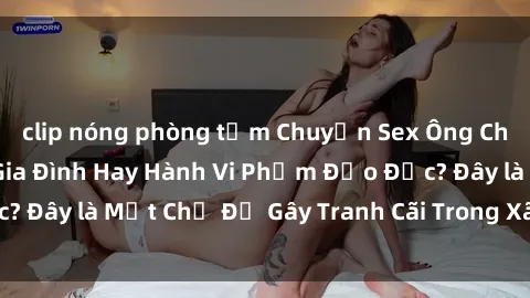 clip nóng phòng tắm Chuyện Sex Ông Cháu: Mối Quan Hệ Gia Đình Hay Hành Vi Phạm Đạo Đức? Đây là Một Chủ Đề Gây Tranh Cãi Trong Xã Hội Hiện Nay.