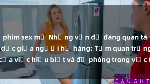 phim sex mỹ Những vấn đề đáng quan tâm về quan hệ tình dục giữa người họ hàng: Tầm quan trọng của việc hiểu biết và đề phòng trong việc tiếp xúc trong gia đình.