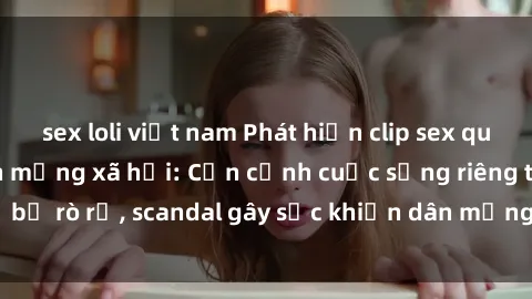 sex loli việt nam Phát hiện clip sex quay lén hot nhất trên mạng xã hội: Cận cảnh cuộc sống riêng tư bị rò rỉ, scandal gây sốc khiến dân mạng không khỏi bàng hoàng
