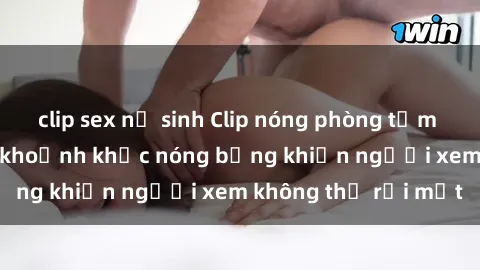 clip sex nữ sinh Clip nóng phòng tắm gây sốt: Cận cảnh khoảnh khắc nóng bỏng khiến người xem không thể rời mắt