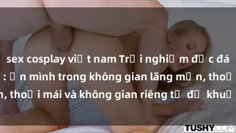 sex cosplay việt nam Trải nghiệm độc đáo tại sex nhà nghỉ: ẩn mình trong không gian lãng mạn, thoải mái và không gian riêng tư để khuấy động tình ái.