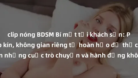 clip nóng BDSM Bí mật tại khách sạn: Phòng quay lén khép kín, không gian riêng tư hoàn hảo để thực hiện những cuộc trò chuyện và hành động không bị người khác phát hiện.