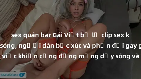 sex quán bar Gái Việt bị lộ clip sex khiến dư luận dậy sóng, người dân bức xúc và phản đối gay gắt. Sự việc khiến cộng đồng mạng dậy sóng và yêu cầu xử lý nghiêm ngặt.