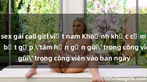 sex gái call girl việt nam Khoảnh khắc cấm kỵ: Cặp đôi bị bắt gặp 'tâm hồn gần gũi' trong công viên vào ban ngày