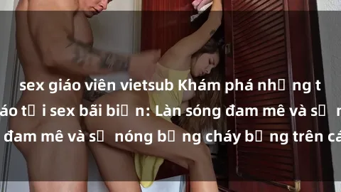 sex giáo viên vietsub Khám phá những trải nghiệm độc đáo tại sex bãi biển: Làn sóng đam mê và sự nóng bỏng cháy bỏng trên cát trắng