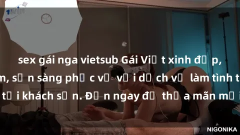 sex gái nga vietsub Gái Việt xinh đẹp, nồng nàn tình cảm, sẵn sàng phục vụ với dịch vụ làm tình tại khách sạn. Đến ngay để thỏa mãn mọi khao khát của bạn!