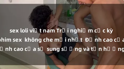 sex loli việt nam Trải nghiệm cực kỳ nóng bỏng trong phim sex  không che mới nhất  Đỉnh cao của sự sung sướng và tận hưởng chân thật