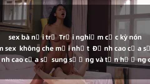 sex bà nội trợ Trải nghiệm cực kỳ nóng bỏng trong phim sex  không che mới nhất  Đỉnh cao của sự sung sướng và tận hưởng chân thật