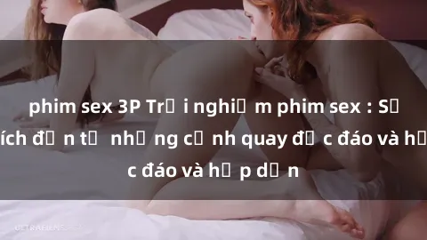 phim sex 3P Trải nghiệm phim sex : Sự kích thích đến từ những cảnh quay độc đáo và hấp dẫn