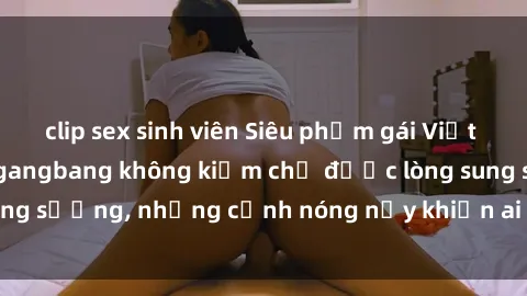clip sex sinh viên Siêu phẩm gái Việt tham gia trong buổi gangbang không kiềm chế được lòng sung sướng, những cảnh nóng nảy khiến ai cũng phải mãn nhãn