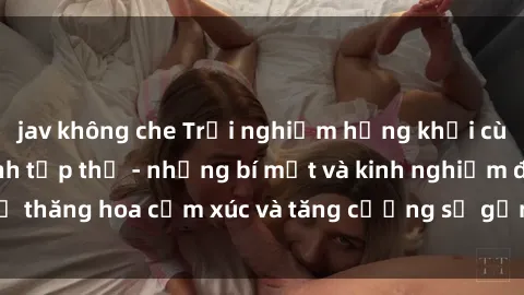 jav không che Trải nghiệm hứng khởi cùng với việc làm tình tập thể - những bí mật và kinh nghiệm để thăng hoa cảm xúc và tăng cường sự gắn kết trong mối quan hệ