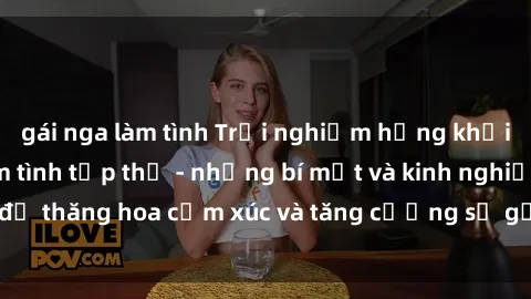 gái nga làm tình Trải nghiệm hứng khởi cùng với việc làm tình tập thể - những bí mật và kinh nghiệm để thăng hoa cảm xúc và tăng cường sự gắn kết trong mối quan hệ