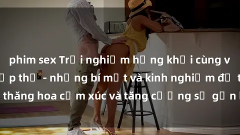 phim sex Trải nghiệm hứng khởi cùng với việc làm tình tập thể - những bí mật và kinh nghiệm để thăng hoa cảm xúc và tăng cường sự gắn kết trong mối quan hệ