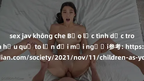 sex jav không che Bạo lực tình dục trong nhóm: nguy cơ và hậu quả to lớn đối mọi người参考: https://www.theguardian.com/society/2021/nov/11/children-as-young-as-four-are-being-sexually-abused-by-groups-