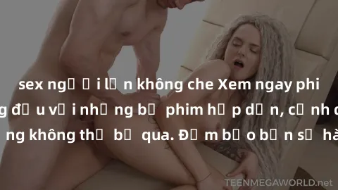 sex người lớn không che Xem ngay phim sex bukkake hàng đầu với những bộ phim hấp dẫn, cảnh quay nóng bỏng không thể bỏ qua. Đảm bảo bạn sẽ hài lòng với trải nghiệm mới lạ này!