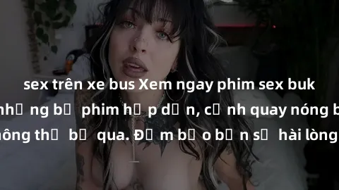 sex trên xe bus Xem ngay phim sex bukkake hàng đầu với những bộ phim hấp dẫn, cảnh quay nóng bỏng không thể bỏ qua. Đảm bảo bạn sẽ hài lòng với trải nghiệm mới lạ này!