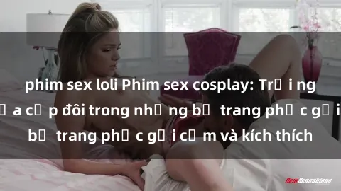 phim sex loli Phim sex cosplay: Trải nghiệm tuyệt vời của cặp đôi trong những bộ trang phục gợi cảm và kích thích