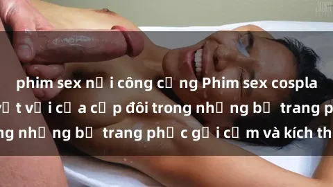 phim sex nơi công cộng Phim sex cosplay: Trải nghiệm tuyệt vời của cặp đôi trong những bộ trang phục gợi cảm và kích thích