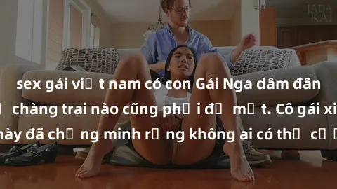 sex gái việt nam có con Gái Nga dâm đãng khiến tim bất cứ chàng trai nào cũng phải đỏ mặt. Cô gái xinh đẹp này đã chứng minh rằng không ai có thể cưỡng lại khi cô làm tình đắm say.