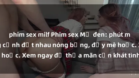 phim sex milf Phim sex Mỹ đen: phút mãnh liệt với những cảnh địt nhau nóng bỏng, đầy mê hoặc. Xem ngay để thỏa mãn cơn khát tình dục của bạn!