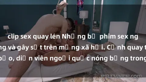 clip sex quay lén Những bộ phim sex ngoại quốc nổi tiếng và gây sốt trên mạng xã hội. Cảnh quay táo bạo, diễn viên ngoại quốc nóng bỏng trong các tác phẩm đỉnh cao.