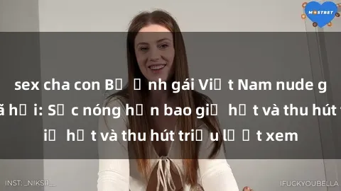 sex cha con Bộ ảnh gái Việt Nam nude gây sốt mạng xã hội: Sắc nóng hơn bao giờ hết và thu hút triệu lượt xem