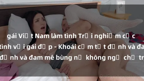 gái Việt Nam làm tình Trải nghiệm cực kỳ thú vị khi làm tình với gái đẹp - Khoái cảm tột đỉnh và đam mê bùng nổ không ngờ chỉ trong một đêm!