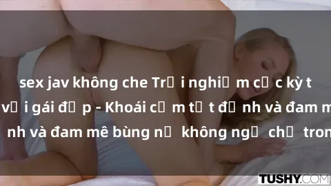 sex jav không che Trải nghiệm cực kỳ thú vị khi làm tình với gái đẹp - Khoái cảm tột đỉnh và đam mê bùng nổ không ngờ chỉ trong một đêm!