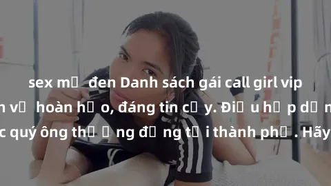 sex mỹ đen Danh sách gái call girl vip chất lượng, dịch vụ hoàn hảo, đáng tin cậy. Điều hấp dẫn cho các quý ông thượng đẳng tại thành phố. Hãy nhấc máy và đặt lịch ngay!