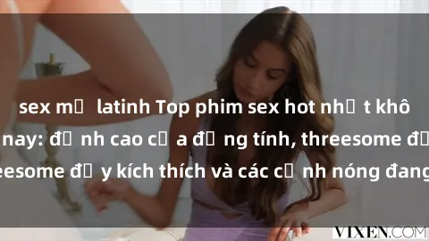 sex mỹ latinh Top phim sex hot nhất không thể bỏ lỡ năm nay: đỉnh cao của đồng tính, threesome đầy kích thích và các cảnh nóng đang gây sốt!